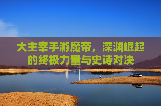大主宰手游魔帝，深渊崛起的终极力量与史诗对决