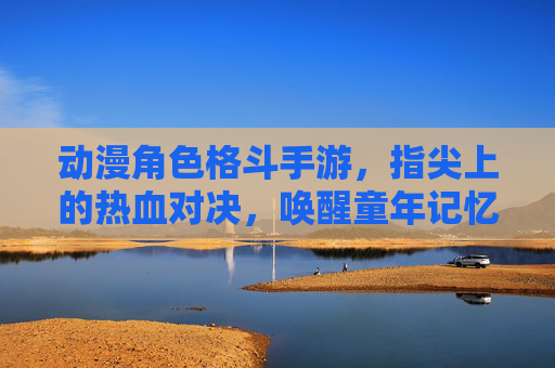 动漫角色格斗手游,指尖上的热血对决,唤醒童年记忆的燃魂体验