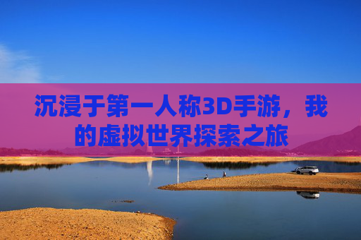 沉浸于第一人称3D手游，我的虚拟世界探索之旅