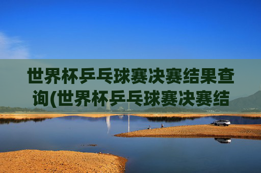 世界杯乒乓球赛决赛结果查询(世界杯乒乓球赛决赛结果查询官网)