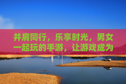 并肩同行,乐享时光,男女一起玩的手游,让游戏成为情感的纽带