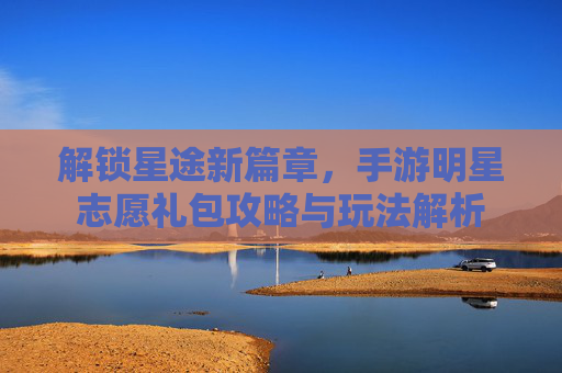 解锁星途新篇章,手游明星志愿礼包攻略与玩法解析