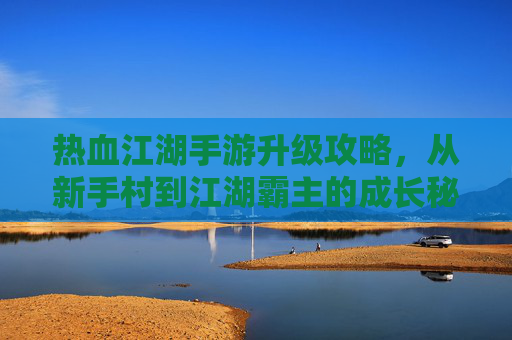 热血江湖手游升级攻略，从新手村到江湖霸主的成长秘籍