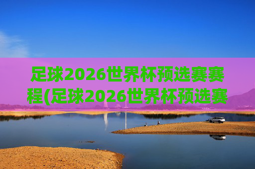 足球2026世界杯预选赛赛程(足球2026世界杯预选赛赛程表)