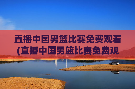 直播中国男篮比赛免费观看(直播中国男篮比赛免费观看视频)