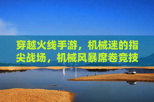 穿越火线手游,机械迷的指尖战场,机械风暴席卷竞技狂欢