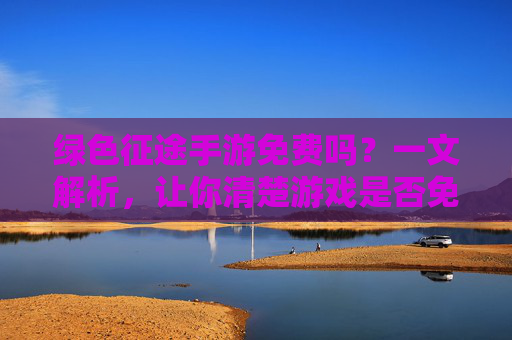 绿色征途手游免费吗?一文解析,让你清楚游戏是否免费及玩法体验
