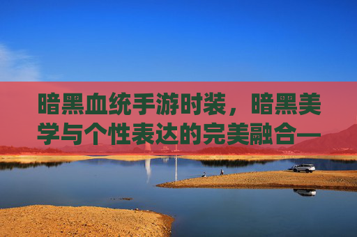 暗黑血统手游时装,暗黑美学与个性表达的完美融合——解锁角色魅力新维度