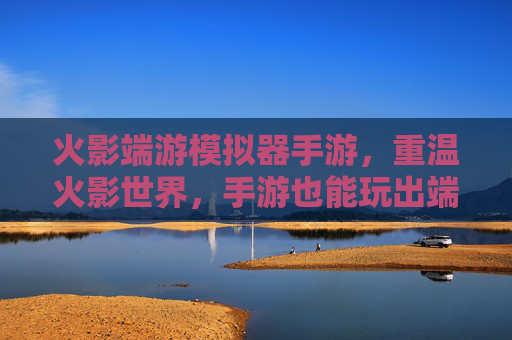 火影端游模拟器手游,重温火影世界,手游也能玩出端游级体验