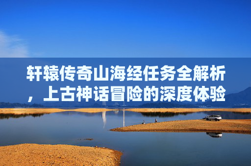 轩辕传奇山海经任务全解析，上古神话冒险的深度体验