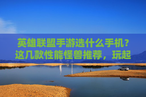 英雄联盟手游选什么手机？这几款性能怪兽推荐，玩起来丝滑不卡顿！