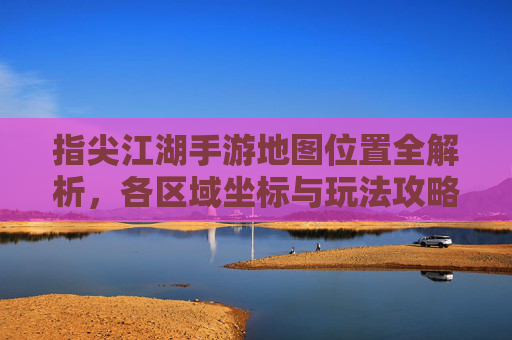 指尖江湖手游地图位置全解析，各区域坐标与玩法攻略