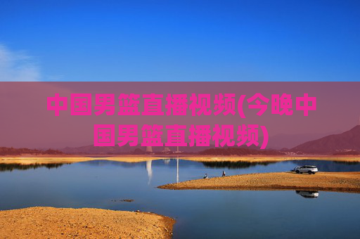 中国男篮直播视频(今晚中国男篮直播视频)