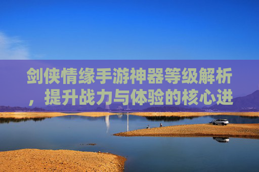 剑侠情缘手游神器等级解析,提升战力与体验的核心进阶指南