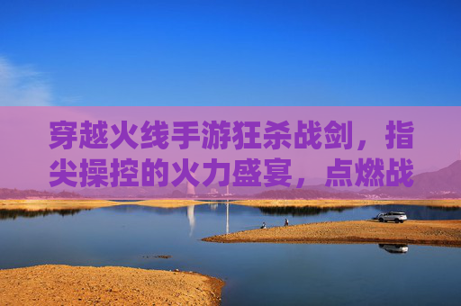 穿越火线手游狂杀战剑,指尖操控的火力盛宴,点燃战场激情