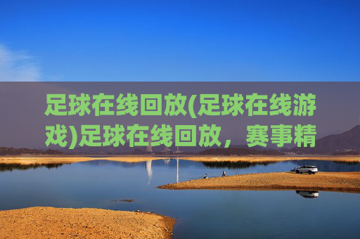 足球在线回放(足球在线游戏)足球在线回放，赛事精彩回放与游戏互动平台