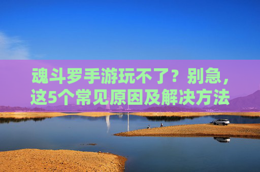 魂斗罗手游玩不了?别急,这5个常见原因及解决方法,助你重返战场!