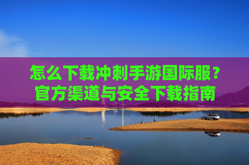 怎么下载冲刺手游国际服？官方渠道与安全下载指南