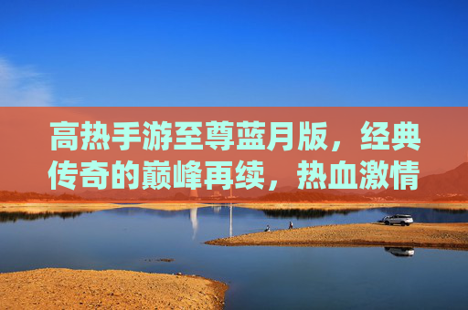 高热手游至尊蓝月版,经典传奇的巅峰再续,热血激情的全新演绎