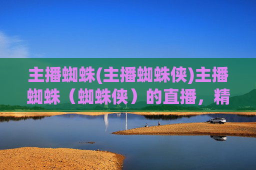 主播蜘蛛(主播蜘蛛侠)主播蜘蛛(蜘蛛侠)的直播,精彩不断!