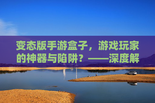 变态版手游盒子，游戏玩家的神器与陷阱？——深度解析其功能、风险与使用建议，变态版手游盒子，游戏玩家的神器还是陷阱？——深度解析其功能、风险与使用建议