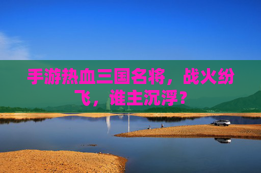 手游热血三国名将,战火纷飞,谁主沉浮?