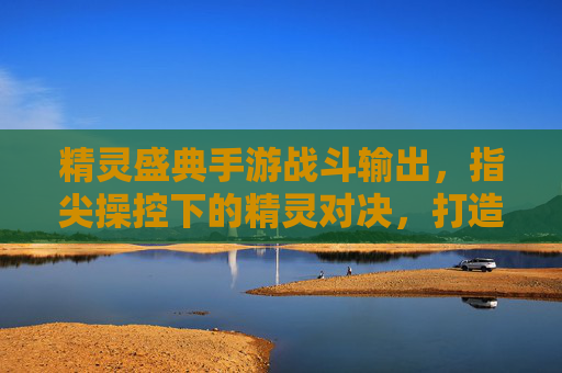 精灵盛典手游战斗输出,指尖操控下的精灵对决,打造极致伤害体验