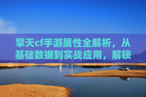 擎天cf手游属性全解析,从基础数据到实战应用,解锁沙城战场新玩法!擎天cf手游属性全解析,从基础数据到实战应用,解锁沙城战场新玩法!
