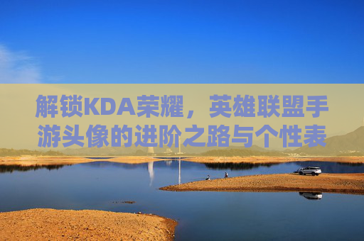 解锁KDA荣耀，英雄联盟手游头像的进阶之路与个性表达