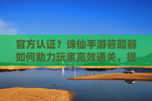官方认证？诛仙手游答题器如何助力玩家高效通关，提升游戏体验？