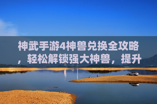 神武手游4神兽兑换全攻略,轻松解锁强大神兽,提升战斗实力!