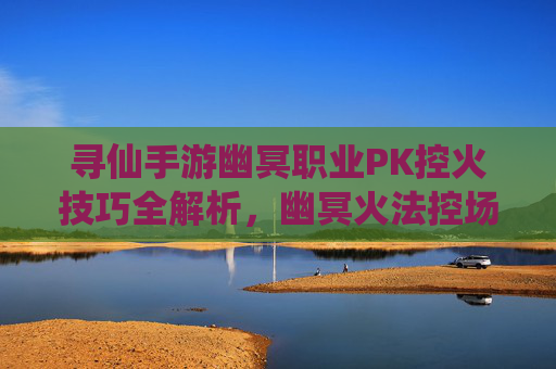 寻仙手游幽冥职业PK控火技巧全解析，幽冥火法控场制霸战场，寻仙手游幽冥职业PK控火技巧全解析，幽冥火法控场制霸战场