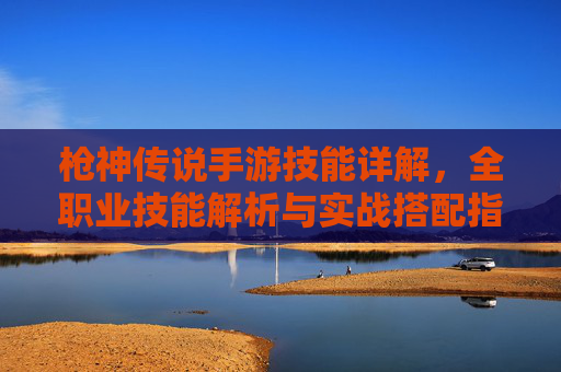 枪神传说手游技能详解，全职业技能解析与实战搭配指南