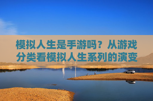 模拟人生是手游吗？从游戏分类看模拟人生系列的演变与定位