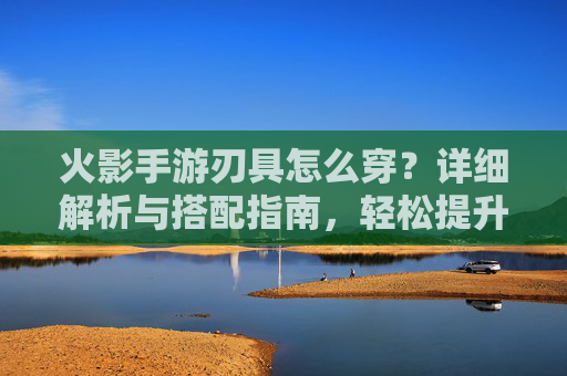 火影手游刃具怎么穿?详细解析与搭配指南,轻松提升角色战斗力