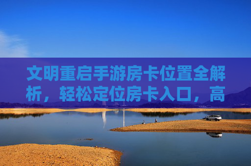 文明重启手游房卡位置全解析，轻松定位房卡入口，高效开启文明新篇章