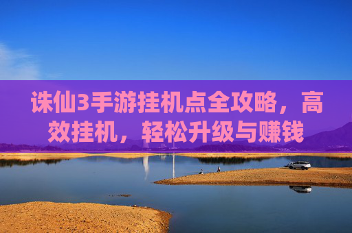 诛仙3手游挂机点全攻略,高效挂机,轻松升级与赚钱