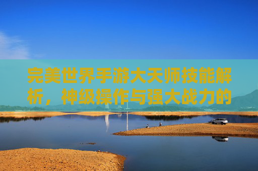 完美世界手游大天师技能解析，神级操作与强大战力的终极体现