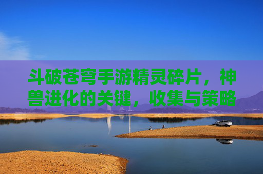 斗破苍穹手游精灵碎片,神兽进化的关键,收集与策略指南