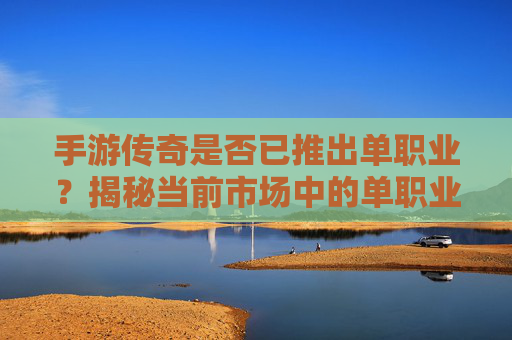 手游传奇是否已推出单职业?揭秘当前市场中的单职业传奇手游现状