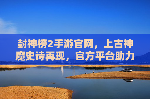 封神榜2手游官网,上古神魔史诗再现,官方平台助力玩家畅玩