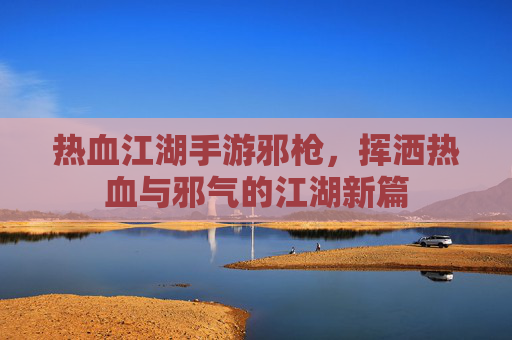 热血江湖手游邪枪,挥洒热血与邪气的江湖新篇
