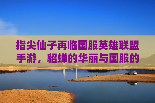 指尖仙子再临国服英雄联盟手游,貂蝉的华丽与国服的适配之美