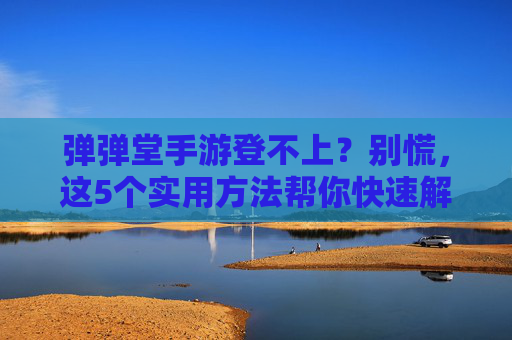 弹弹堂手游登不上？别慌，这5个实用方法帮你快速解决登录问题
