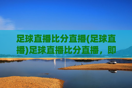 足球直播比分直播(足球直播)足球直播比分直播，即时赛事动态，精彩赛事随时观看