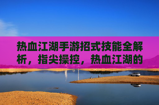 热血江湖手游招式技能全解析,指尖操控,热血江湖的江湖豪情