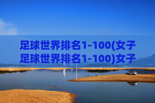 足球世界排名1-100(女子足球世界排名1-100)女子足球世界排名1-100完整榜单（最新足球排名数据）
