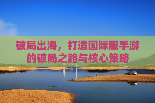 破局出海,打造国际服手游的破局之路与核心策略