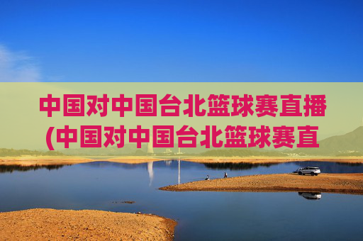 中国对中国台北篮球赛直播(中国对中国台北篮球赛直播时间)