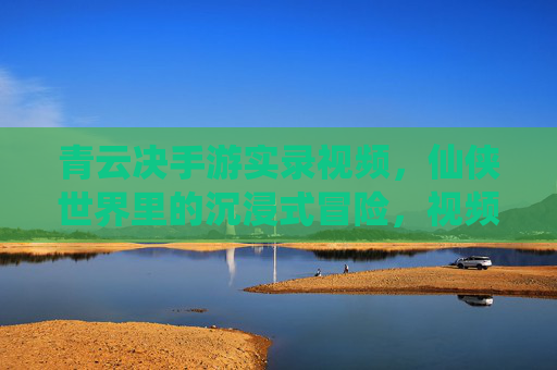 青云决手游实录视频，仙侠世界里的沉浸式冒险，视频记录的精彩瞬间与真实体验